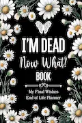 Book Cover: I'm Dead Now What Book My Final Wishes | End of Life Planner: A Simple Death Organizer, to Provide Everything Your Loved Ones Need to Know in Case You Die