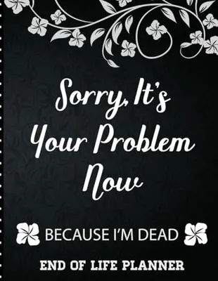 Book Cover: Sorry It's Your Problem Now, Because I'm Dead: End of Life Planner that Includes A Complete Record of My Accounts, Heirlooms and More